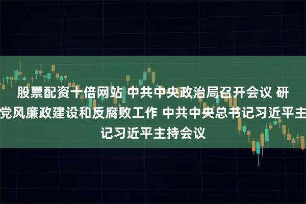 股票配资十倍网站 中共中央政治局召开会议 研究部署党风廉政建设和反腐败工作 中共中央总书记习近平主持会议