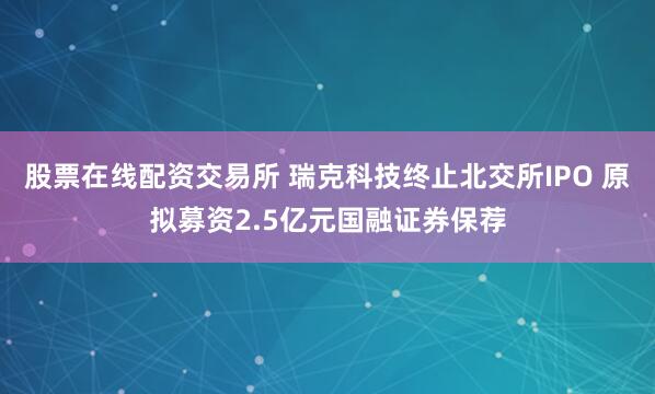 股票在线配资交易所 瑞克科技终止北交所IPO 原拟募资2.5亿元国融证券保荐