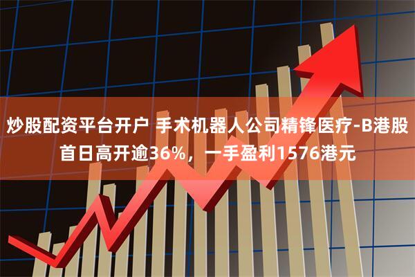 炒股配资平台开户 手术机器人公司精锋医疗-B港股首日高开逾36%，一手盈利1576港元